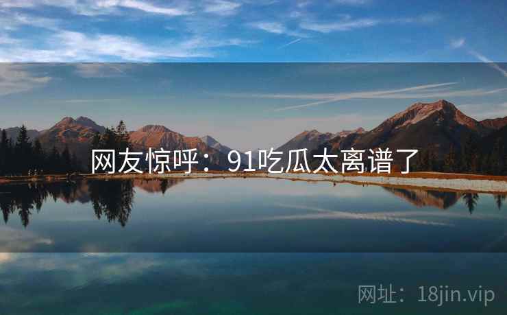 网友惊呼：91吃瓜太离谱了