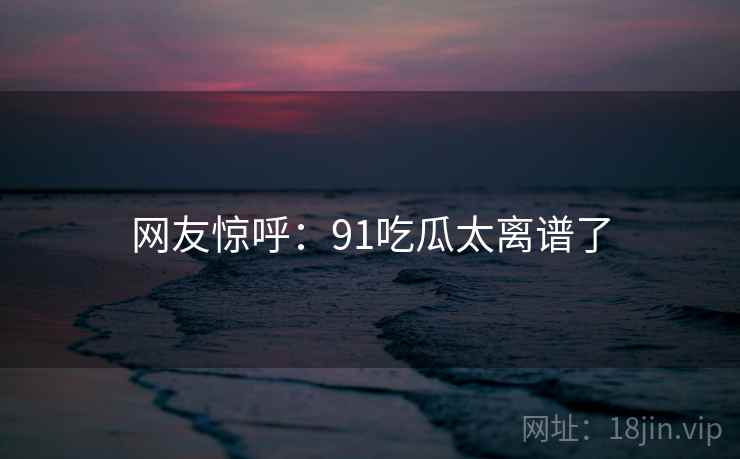 网友惊呼：91吃瓜太离谱了