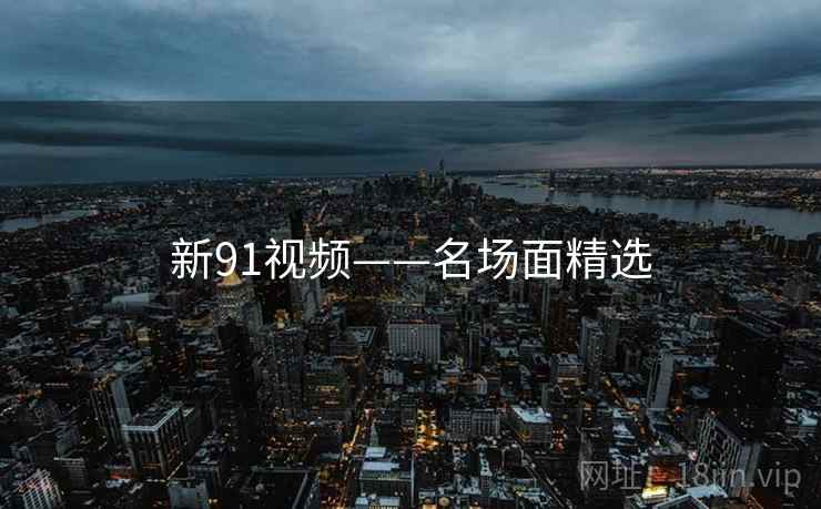 新91视频——名场面精选 新91视频——名场面精选