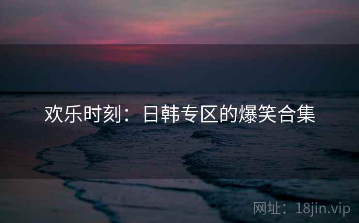欢乐时刻:日韩专区的爆笑合集 欢乐时刻:日韩专区的爆笑合集