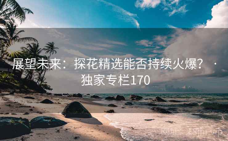 展望未来:探花精选能否持续火爆? · 独家专栏170 展望未来:探花精选能否持续火爆? · 独家专栏170